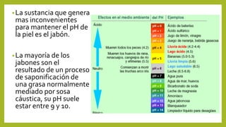 •La sustancia que genera
mas inconvenientes
para mantener el pH de
la piel es el jabón.
•La mayoría de los
jabones son el
resultado de un proceso
de saponificación de
una grasa normalmente
mediado por sosa
cáustica, su pH suele
estar entre 9 y 10.
 