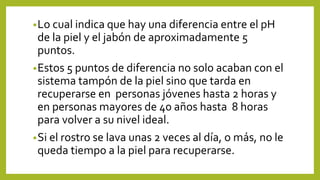 •Lo cual indica que hay una diferencia entre el pH
de la piel y el jabón de aproximadamente 5
puntos.
•Estos 5 puntos de diferencia no solo acaban con el
sistema tampón de la piel sino que tarda en
recuperarse en personas jóvenes hasta 2 horas y
en personas mayores de 40 años hasta 8 horas
para volver a su nivel ideal.
•Si el rostro se lava unas 2 veces al día, o más, no le
queda tiempo a la piel para recuperarse.
 
