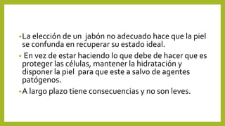 •La elección de un jabón no adecuado hace que la piel
se confunda en recuperar su estado ideal.
• En vez de estar haciendo lo que debe de hacer que es
proteger las células, mantener la hidratación y
disponer la piel para que este a salvo de agentes
patógenos.
•A largo plazo tiene consecuencias y no son leves.
 