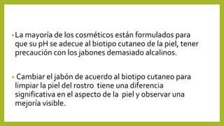•La mayoría de los cosméticos están formulados para
que su pH se adecue al biotipo cutaneo de la piel, tener
precaución con los jabones demasiado alcalinos.
• Cambiar el jabón de acuerdo al biotipo cutaneo para
limpiar la piel del rostro tiene una diferencia
significativa en el aspecto de la piel y observar una
mejoría visible.
 