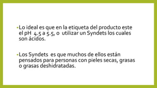 •Lo ideal es que en la etiqueta del producto este
el pH 4.5 a 5.5, o utilizar un Syndets los cuales
son ácidos.
•Los Syndets es que muchos de ellos están
pensados para personas con pieles secas, grasas
o grasas deshidratadas.
 
