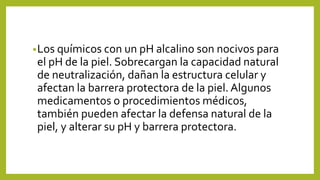 •Los químicos con un pH alcalino son nocivos para
el pH de la piel. Sobrecargan la capacidad natural
de neutralización, dañan la estructura celular y
afectan la barrera protectora de la piel. Algunos
medicamentos o procedimientos médicos,
también pueden afectar la defensa natural de la
piel, y alterar su pH y barrera protectora.
 