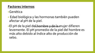 Factores internos
•Genética
• Edad biológica y las hormonas también pueden
afectar al pH de la piel.
•El pH de la piel del hombre y de la mujer difieren
levemente. El pH promedio de la piel del hombre es
más alto debido al índice alto de producción de
sebo.
Exposicion al sol sin fotoproteccion
 