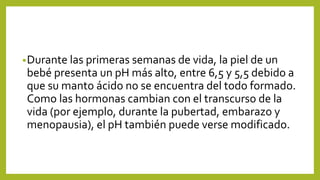 •Durante las primeras semanas de vida, la piel de un
bebé presenta un pH más alto, entre 6,5 y 5,5 debido a
que su manto ácido no se encuentra del todo formado.
Como las hormonas cambian con el transcurso de la
vida (por ejemplo, durante la pubertad, embarazo y
menopausia), el pH también puede verse modificado.
 