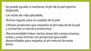 • Se puede ayudar a mantener el pH de la piel óptimo
eligiendo:
• Un estilo de vida saludable,
• Rutina regular para el cuidado de la piel
• Utilizar productos que respeten el pH natural de la piel
y conserven su barrera protectora.
• Recomendable tratar ciertas áreas del cuerpo (manos,
axilas y zona íntima) con productos que estén
desarrollados para respetar el pH natural de estas
áreas.
 