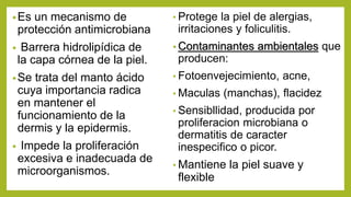 •Es un mecanismo de
protección antimicrobiana
• Barrera hidrolipídica de
la capa córnea de la piel.
•Se trata del manto ácido
cuya importancia radica
en mantener el
funcionamiento de la
dermis y la epidermis.
• Impede la proliferación
excesiva e inadecuada de
microorganismos.
• Protege la piel de alergias,
irritaciones y foliculitis.
• Contaminantes ambientales que
producen:
• Fotoenvejecimiento, acne,
• Maculas (manchas), flacidez
• Sensibllidad, producida por
proliferacion microbiana o
dermatitis de caracter
inespecifico o picor.
• Mantiene la piel suave y
flexible
 