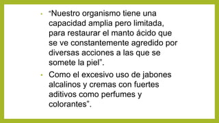 • “Nuestro organismo tiene una
capacidad amplia pero limitada,
para restaurar el manto ácido que
se ve constantemente agredido por
diversas acciones a las que se
somete la piel”.
• Como el excesivo uso de jabones
alcalinos y cremas con fuertes
aditivos como perfumes y
colorantes”.
 