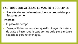 FACTORES QUE AFECTAN EL MANTO HIDROLIPICO
• Las afecciones del manto acido son producidas por
factores como
Internos:
• El paso del tiempo
• Desequilibrios hormonales, que disminuyen la síntesis
de grasa y hacen que la capa córnea de la piel pierda su
capacidad para retener agua.
 