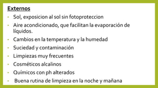Externos
• Sol, exposicion al sol sin fotoproteccion
• Aire acondicionado, que facilitan la evaporación de
líquidos.
• Cambios en la temperatura y la humedad
• Suciedad y contaminación
• Limpiezas muy frecuentes
• Cosméticos alcalinos
• Químicos con ph alterados
• Buena rutina de limpieza en la noche y mañana
 