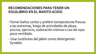 RECOMENDACIONES PARATENER UN
EQUILIBRIO EN EL MANTO ACIDO
•Tomar baños cortos y preferir temperaturas frescas
a las extremas, luego de actividades de playa,
piscina, ejercicio, sudoración intensa o uso de ropa
poco ventilada.
• Usar sustitutos del jabón como detergentes
Syndets
 