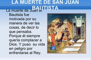 LA MUERTE DE SAN JUAN BAUTISTA La muerte de Juan el Bautista fue motivada por su manera de ver las cosas, de decir lo que pensaba. Porque él siempre quería complacer a Dios. Y puso  su vida en peligro por enfrentarse al Rey. 