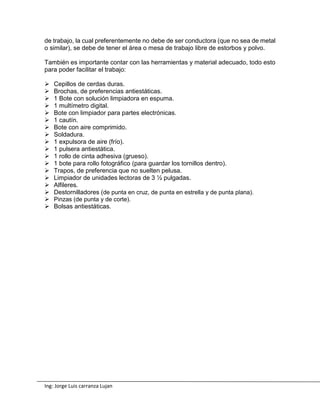 Ing: Jorge Luis carranza Lujan
de trabajo, la cual preferentemente no debe de ser conductora (que no sea de metal
o similar), se debe de tener el área o mesa de trabajo libre de estorbos y polvo.
También es importante contar con las herramientas y material adecuado, todo esto
para poder facilitar el trabajo:
 Cepillos de cerdas duras.
 Brochas, de preferencias antiestáticas.
 1 Bote con solución limpiadora en espuma.
 1 multímetro digital.
 Bote con limpiador para partes electrónicas.
 1 cautín.
 Bote con aire comprimido.
 Soldadura.
 1 expulsora de aire (frío).
 1 pulsera antiestática.
 1 rollo de cinta adhesiva (grueso).
 1 bote para rollo fotográfico (para guardar los tornillos dentro).
 Trapos, de preferencia que no suelten pelusa.
 Limpiador de unidades lectoras de 3 ½ pulgadas.
 Alfileres.
 Destornilladores (de punta en cruz, de punta en estrella y de punta plana).
 Pinzas (de punta y de corte).
 Bolsas antiestáticas.
 