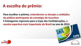 Para escolher o prêmio, entendemos os desejos e ambições
do público participante da estratégia de incentivo
E Entregamos ingressos para a Copa das Confederações, o
evento esportivo mais importante do Brasil no ano de 2013.
A escolha do prêmio:
 