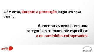 Além disso, durante a promoção surgiu um novo
desafio:
Aumentar as vendas em uma
categoria extremamente específica:
a de caminhões extrapesados.
 