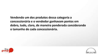 Vendendo um dos produtos dessa categoria a
concessionária e o vendedor ganhavam pontos em
dobro, tudo, claro, de maneira ponderada considerando
o tamanho de cada concessionária.
 