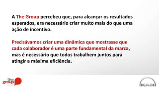 A The Group percebeu que, para alcançar os resultados
esperados, era necessário criar muito mais do que uma
ação de incentivo.
Precisávamos criar uma dinâmica que mostrasse que
cada colaborador é uma parte fundamental da marca,
mas é necessário que todos trabalhem juntos para
atingir a máxima eficiência.
 