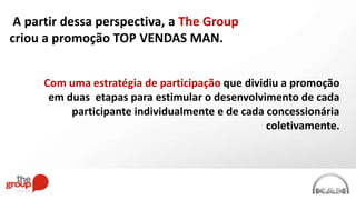 A partir dessa perspectiva, a The Group
criou a promoção TOP VENDAS MAN.
Com uma estratégia de participação que dividiu a promoção
em duas etapas para estimular o desenvolvimento de cada
participante individualmente e de cada concessionária
coletivamente.
 