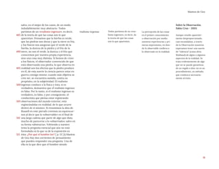 16
Mantos de Gea
realismo ingenuo Todos partimos de un «rea-
lismo ingenuo», es decir, de
la teoría de que las cosas
son lo que aparentan.
La percepción de las cosas
es el primer conocimiento
u observación por medio
nuestras experiencias y pri-
meras impresiones, en don-
de lo observable conlleva a
lo observado en la realidad,
Sobre la Observación.
Fabio Cruz - 2003.
Aunque resulte aparente-
mente desproporcionado,
casi escandaloso, a través
de la Observación nosotros
esperamos tener una suerte
de “videncia” (como diría
Rimbaud) de algún o algunos
aspectos de la realidad. Se
trata evidentemente de algo
que no se puede garantizar,
de un regalo o don; no es un
procedimiento, un método,
que conduzca necesaria-
mente al éxito.
salvo, en el mejor de los casos, de un modo
indudablemente muy abstracto. Todos
partimos de un «realismo ingenuo», es decir,
de la teoría de que las cosas son lo que
aparentan. Pensamos que la hierba es verde,
que las piedras son duras y que la nieve es fría,
y los físicos nos aseguran que el verde de la
hierba, la dureza de la piedra y el frío de la
nieve, no son el verde, la dureza y el frío que
conocemos por nuestra propia experiencia,
sino una cosa muy distinta. Si hemos de creer
a los físicos, el observador convencido de que
está observando una piedra, lo que observa en
realidad son los efectos que la piedra produce
en él, de esta suerte la ciencia parece estar en
guerra consigo misma: cuando más objetiva se
cree ser, se encuentra sumida, contra su
propósito, en la subjetividad. El realismo
ingenuo conduce a la física y ésta, si es
verdadera, demuestra que el realismo ingenuo
es falso. Por lo tanto, si el realismo ingenuo es
verdadero, es falso, y por consiguiente, el
conductista que piensa estar registrando
observaciones del mundo exterior, está
registrándolas en realidad, de lo que ocurre
dentro de sí mismo». Si resumimos la idea de
Russell en este párrafo creemos no equivocar-
nos al decir que lo «observable» es el final de
una larga cadena que parte de algo que dista
mucho de parecerse a lo «observado»; salvo en
su forma «abstracta». Volviendo a nuestro
tema la pregunta esencial que aún no está
formulada en lo que va de la exposición es
ésta: ¿Por qué el hombre lee? [ p. 13 ] § Mantos
de Gea Hay dos corrientes de pensamiento
que pueden responder esa pregunta. Una de
ella es la que dice que el hombre siendo
485
490
495
500
505
510
515
 