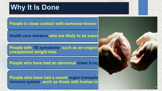 Why It Is Done
People in close contact with someone known to have TB.
Health care workers who are likely to be exposed to TB.
People with TB symptoms, such as an ongoing cough, night sweats, and
unexplained weight loss.
People who have had an abnormal chest X-ray.
People who have had a recent organ transplant or have an impaired
immune system, such as those with human immunodeficiency virus (HIV).
 