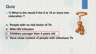 Quiz
 1) What is the result if the it is 10 or more mm
induration ?
A. People with no risk factor of Tb
B. With HIV infection
C. Children younger than 4 years old
D. Have close contact of people with infectious Tb
 