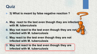  3) What is meant by false negative reaction ?
A. May react to the test even though they are infected
with M. tuberculosis
B. May not react to the test even though they are not
infected with M. tuberculosis
C. May react to the test even though they are not
infected with M. tuberculosis
D. May not react to the test even though they are
infected with M. tuberculosis
Quiz
 