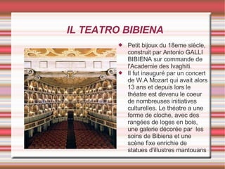 IL TEATRO BIBIENA Petit bijoux du 18eme siècle, construit par Antonio GALLI BIBIENA sur commande de l'Academie des Ivaghiti. Il fut inauguré par un concert de W.A Mozart qui avait alors 13 ans et depuis lors le théatre est devenu le coeur de nombreuses initiatives culturelles. Le théatre a une forme de cloche, avec des rangées de loges en bois, une galerie décorée par  les soins de Bibiena et une scène fixe enrichie de statues d'illustres mantouans 