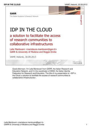 Good afternoon. I’m Lalla Mantovani from GARR, the Italian Research and
Education Network, and I’m the coordinator of IDEM, the Italian Identity
Federation for Research and Education. The title of my presentation is «IDP in
the Cloud: a solution to facilitate the access of research communities to
collaborative infrastructures».
1
VAMP, Helsinki, 30.09.2013
Lalla Mantovani <marialaura.mantovani@garr.it>
GARR & University of Modena and Reggio Emilia
IDP IN THE CLOUD
 