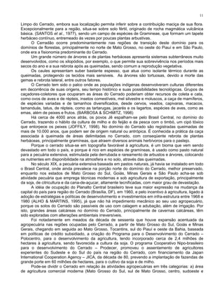 11

Limpo do Cerrado, embora sua localização permita inferir sobre a contribuição maciça de sua flora.
Excepcionalmente para a região, situa-se sobre solo fértil, originado de rocha magmática vulcânica
básica. (SANTOS et al., 1977), sendo um campo de espécies de Gramineae, que formam um tapete
herbáceo contínuo, entremeado às vezes por poucas plantas arbustivas.
      O Cerradão ocorre predominantemente nas regiões de transição deste domínio para os
domínios de florestas, principalmente no norte de Mato Grosso, no oeste do Piauí e em São Paulo,
onde era a fisionomia predominante do Cerrado.
      Um grande número de árvores e de plantas herbáceas apresenta sistemas subterrâneos muito
desenvolvidos, como os xilopódios, por exemplo, o que permite sua sobrevivência nos períodos mais
secos do ano e a sua rebrota após as queimadas, sendo comum a reprodução vegetativa.
      Os caules apresentam suber bastante espesso, que atua como isolante térmico durante as
queimadas, protegendo os tecidos mais sensiveis. As árvores são tortuosas, devido a morte das
gemas e rebrota lateral, entre outros fatores.
      O Cerrado tem sido o palco onde as populações indígenas desenvolveram culturas diferentes
em decorrência de suas origens, seu tempo histórico e suas possibilidades tecnológicas. Grupos de
caçadores-coletores que ocuparam as áreas do Cerrado poderiam obter recursos de coleta e cata,
como ovos de aves e de répteis, insetos comestíveis, mel silvestre e moluscos, a caça de mamíferos,
de espécies variadas e de tamanhos diversificados, desde cervos, veados, capivaras, macacos,
tamanduás, tatus, de répteis, como as tartarugas, jacarés e os lagartos, espécies de aves, como as
emas, além de peixes e frutos. (BARBOSA & SCHMITZ, 1998)
      Há cerca de 4000 anos atrás, os povos Jê espalham-se pelo Brasil Central, no domínio do
Cerrado, trazendo o hábito da cultura de milho e do feijão e da pesca com o timbó, um cipó tóxico
que entorpece os peixes (JOFFILY, 1998). No domínio do Cerrado são registradas queimadas de
mais de 10.000 anos, que podem ser de origem natural ou antrópica. É conhecida a prática da caça
associada à queimada de áreas delimitadas no Cerrado, com conseqüente rebrota de plantas
herbáceas, principalmente gramíneas, que atraem diversos animais herbívoros para o pastejo.
      Porque o cerrado situa-se em topografia favorável à agricultura, é um bioma que vem sendo
devastado em todo o país, e porque é rico em espécies de gramíneas, é usado como pasto natural
para a pecuária extensiva, estimulada pela derrubada e rareamento de arbustos e árvores, colocando
os nutrientes em disponibilidade na atmosfera e no solo, através das queimadas.
      No século XIX, a pecuária extensiva baseada em pastos naturais, já havia se instalado em todo
o Brasil Central, onde ainda prevalece na porção norte do domínio do Cerrado, melhor preservado,
enquanto nos estados de Mato Grosso do Sul, Goiás, Minas Gerais e São Paulo acha-se sob
atividade pecuária que emprega técnicas modernas e sob agricultura de exportação, principalmente
da soja, de citricultura e da cana-de-açucar, altamente tecnificadas, com maior grau de devastação.
      A idéia de ocupação do Planalto Central brasileiro teve sua maior expressão na mudança da
capital do país para região do Cerrado (Brasília, DF), em 1960, e pelo incentivo à agricultura, ligado à
adoção de estratégias e políticas de desenvolvimento e investimentos em infra-estrutura entre 1968 e
1980 (ALHO & MARTINS, 1995), já que não há impedimento mecânico ao seu uso agropecuário,
porque os solos do Cerrado são passíveis de uso com calagem e adubação, além de irrigação. Por
isto, grandes áreas calcáreas no domínio do Cerrado, principalmente de cavernas calcáreas, têm
sido exploradas com alterações ambientais irreversíveis.
      Foi notadamente em meados da década de sessenta que houve expansão acentuada da
agropecuária nas regiões ocupadas pelo Cerrado, a partir de Mato Grosso do Sul, Goiás e Minas
Gerais, chegando em seguida ao Mato Grosso, Tocantins, sul do Piauí e oeste da Bahia, baseada
em políticas de crédito subsidiado, a criação do Programa para o Desenvolvimento do Cerrado –
Polocentro, para o desenvolvimento da agricultura, tendo incorporado cerca de 2,4 milhões de
hectares à agricultura, sendo favorecida a cultura da soja. O programa Cooperativo Nipo-brasileiro
para o desenvolvimento do Cerrado – Prodecer, promoveu o assentamento de agricultores
experientes do Sudeste e do Sul do país na região do Cerrado, com financiamento da Japan
International Cooperation Agency – JICA, da década de 80, prevendo a implantação de fazendas de
grande porte em 60 milhões de hectares, para o cultivo da soja e de milho.
      Pode-se dividir o Cerrado em relação às atividades agropecuárias em três categorias: a) área
de agricultura comercial moderna (Mato Grosso do Sul, sul de Mato Grosso, centro, sudoeste e
 