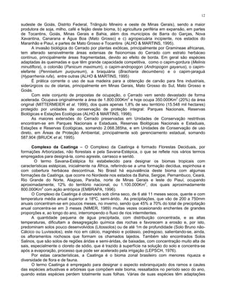 12

sudeste de Goiás, Distrito Federal, Triângulo Mineiro e oeste de Minas Gerais), sendo a maior
produtora de soja, milho, café e feijão deste bioma, b) agricultura periféria em expansão, em partes
de Tocantins, Goiás, Minas Gerais e Bahia, além dos municípios de Barra do Garças, Nova
Xavantina, Canarana e Água Boa (Mato Grosso) e c) agropecuária incipiente, nos estados do
Maranhão e Piauí, e partes de Mato Grosso e Tocantins (ALHO & MARTINS, 1995).
      A invasão biológica do Cerrado por plantas exóticas, principalmente por Gramineae africanas,
tem alterado sensivelmente áreas extensas de fisionomias do Cerrado com estrato herbáceo
contínuo, principalmente áreas fragmentadas, devido ao efeito de borda. Em geral são espécies
adaptadas às queimadas e que têm grande capacidade competitiva, como o capim-gordura (Melinis
minutiflora), o colonião (Panicum maximum), o capim-andropogon (Andropogon gayanus), o capim-
elefante (Pennisetum purpureum), a braquiária (Brachiaria decumbens) e o capim-jaraguá
(Hyparrhenia rufa), entre outras (ALHO & MARTINS, 1995)
      É prática corrente o uso de sua madeira para a obtenção de carvão para fins industriais,
siderúrgicos ou de olarias, principalmente em Minas Gerais, Mato Grosso do Sul, Mato Grosso e
Goiás.
      Com este conjunto de propostas de ocupação, o Cerrado vem sendo devastado de forma
                                                          2                          2
acelerada. Ocupava originalmente a área de 1.800.000Km e hoje ocupa 350.000Km (20%) da área
original (MITTERMEIER et al. 1999), dos quais apenas 1,8% de seu território (15.548 mil hectares)
protegido por unidades de conservação de proteção integral: Parques Nacionais, Reservas
Biológicas e Estações Ecológicas (ALHO & MARTINS, 1998).
      As maiores extensões do Cerrado preservadas em Unidades de Conservação restritivas
encontram-se em Parques Nacionais e Estaduais, Reservas Biológicas Nacionais e Estaduais,
Estações e Reservas Ecológicas, somando 2.068.385ha, e em Unidades de Conservação de uso
direto, em Áreas de Proteção Ambiental, principalmente sob gerenciamento estadual, somando
587.904 (BRUCK et al, 1995).

      Complexo da Caatinga – O Complexo da Caatinga é formado Florestas Deciduais, por
formações Arborizadas, não florestais e pela Savana-Estépica, o que se reflete nos vários termos
empregados para designá-la, como agreste, carrasco e seridó.
        O termo Savana-Estépica foi estabelecido para designar os biomas tropicais com
características estépicas, inicialmente na África, referindo-se a uma formação decídua, espinhosa e
com cobertura herbácea descontínua. No Brasil há equivalência deste bioma com algumas
formações da Caatinga, que ocorre no Nordeste nos estados da Bahia, Sergipe, Pernambuco, Ceará,
Rio Grande do Norte, Alagoas, Paraíba, norte de Minas Gerais e leste do Piauí, ocupando
                                                                     2
aproximadamente, 12% do território nacional, ou 1.100.000Km , dos quais aproximadamente
            2
800.000Km com ação antrópica (EMBRAPA, 1996).
      O Complexo da Caatinga é observado sob clima seco, de 6 até 11 meses secos, quente e com
temperatura média anual superior a 18ºC, semi-árido. As precipitações, que vão de 200 a 750mm
anuais concentram-se em poucos meses, no inverno, sendo que 45% a 70% do total de precipitação
anual concentra-se em 3 meses (NIMER, 1989) muitas vezes ocasionando enchentes de grandes
proporções e, ao longo do ano, interrompendo o fluxo de rios intermitentes.
      A quantidade pequena de água precipitada, com distribuição concentrada, e as altas
temperaturas, dificultam a desagregação química das rochas e favorecem a erosão e, por isto,
predominam solos pouco desenvolvidos (Litossolos) ou de até 1m de profundidade (Solo Bruno não-
Cálcico ou Luvissolos), este rico em cálcio, magnésio e potássio, pedregoso, salientando-se, ainda,
os afloramentos rochosos que formam os chamados lajedos. Também são encontrados Solos
Salinos, que são solos de regiões áridas e semi-áridas, de baixadas, com concentração muito alta de
sais, especialmente o cloreto de sódio, que é trazido à superfície na solução do solo e concentra-se
após a evaporação, processo que pode ser acelerado pela irrigação (LEPSCH, 1976).
      Por estas características, a Caatinga é o bioma zonal brasileiro com menores riqueza e
diversidade de flora e de fauna.
      O termo Caatinga é empregado para designar o aspecto esbranquiçado dos ramos e caules
das espécies arbustivas e arbóreas que compõem este bioma, ressaltados no período seco do ano,
quando estas espécies perdem totalmente suas folhas. Várias de suas espécies têm adaptações
 