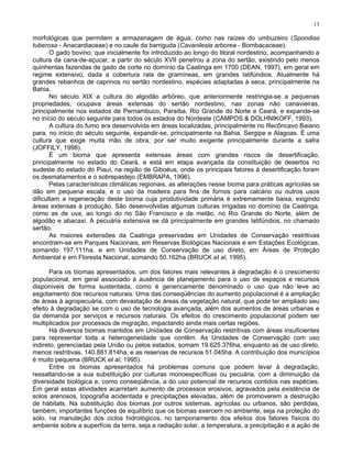 13

morfológicas que permitem a armazenagem de água, como nas raízes do umbuzeiro (Spondias
tuberosa - Anacardiaceae) e no caule da barriguda (Cavanilesia arborea - Bombacaceae).
       O gado bovino, que inicialmente foi introduzido ao longo do litoral nordestino, acompanhando a
cultura da cana-de-açucar, a partir do século XVII penetrou a zona do sertão, existindo pelo menos
quinhentas fazendas de gado de corte no domínio da Caatinga em 1700 (DEAN, 1997), em geral em
regime extensivo, dada a cobertura rala de gramíneas, em grandes latifúndios. Atualmente há
grandes rebanhos de caprinos no sertão nordestino, espécies adaptadas à seca, principalmente na
Bahia.
       No século XIX a cultura do algodão arbóreo, que anteriormente restringia-se a pequenas
propriedades, ocupava áreas extensas do sertão nordestino, nas zonas não canavieiras,
principalmente nos estados de Pernambuco, Paraíba, Rio Grande do Norte e Ceará, e expande-se
no início do século seguinte para todos os estados do Nordeste (CAMPOS & DOLHNIKOFF, 1993).
       A cultura do fumo era desenvolvida em áreas localizadas, principalmente no Recôncavo Baiano
para, no início do século seguinte, expandir-se, principalmente na Bahia, Sergipe e Alagoas. É uma
cultura que exige muita mão de obra, por ser muito exigente principalmente durante a safra
(JOFFILY, 1998).
       É um bioma que apresenta extensas áreas com grandes riscos de desertificação,
principalmente no estado do Ceará, e está em etapa avançada da constituição de desertos no
sudeste do estado do Piauí, na região de Giboéus, onde os principais fatores à desertificação foram
os desmatamentos e o sobrepastejo (EMBRAPA, 1996).
       Pelas características climáticas regionais, as alterações nesse bioma para práticas agrícolas se
dão em pequena escala, e o uso da madeira para fins de fornos para calcário ou outros usos
dificultam a regeneração deste bioma cuja produtividade primária é extremamente baixa, exigindo
áreas extensas à produção. São desenvolvidas algumas culturas irrigadas no domínio da Caatinga,
como as de uva, ao longo do rio São Francisco e de melão, no Rio Grande do Norte, além de
algodão e abacaxi. A pecuária extensiva se dá principalmente em grandes latifúndios, no chamado
sertão.
       As maiores extensões da Caatinga preservadas em Unidades de Conservação restritivas
encontram-se em Parques Nacionais, em Reservas Biológicas Nacionais e em Estações Ecológicas,
somando 197.111ha, e em Unidades de Conservação de uso direto, em Áreas de Proteção
Ambiental e em Floresta Nacional, somando 50.162ha (BRUCK et al, 1995).

      Para os biomas apresentados, um dos fatores mais relevantes à degradação é o crescimento
populacional, em geral associado à ausência de planejamento para o uso de espaços e recursos
disponíveis de forma sustentada, como é genericamente denominado o uso que não leve ao
esgotamento dos recursos naturais. Uma das conseqüências do aumento populacional é a ampliação
de áreas à agropecuária, com devastação de áreas da vegetação natural, que pode ter ampliado seu
efeito à degradação se com o uso de tecnologia avançada, além dos aumentos de áreas urbanas e
da demanda por serviços e recursos naturais. Os efeitos do crescimento populacional podem ser
multiplicados por processos de migração, impactando ainda mais certas regiões.
      Há diversos biomas mantidos em Unidades de Conservação restritivas com áreas insuficientes
para representar toda a heterogeneidade que contêm. As Unidades de Conservação com uso
indireto, gerenciadas pela União ou pelos estados, somam 19.625.376ha, enquanto as de uso direto,
menos restritivas, 140.881.814ha, e as reservas de recursos 51.045ha. A contribuição dos municípios
é muito pequena (BRUCK et al, 1995).
      Entre os biomas apresentados há problemas comuns que podem levar à degradação,
ressaltando-se a sua substituição por culturas monoespecíficas ou pecuária, com a diminuição da
diversidade biológica e, como conseqüência, a do uso potencial de recursos contidos nas espécies.
Em geral estas atividades acarretam aumento de processos erosivos, agravados pela existência de
solos arenosos, topografia acidentada e precipitações elevadas, além de promoverem a destruição
de hábitats. Na substituição dos biomas por outros sistemas, agrícolas ou urbanos, são perdidas,
também, importantes funções de equilíbrio que os biomas exercem no ambiente, seja na proteção do
solo, na manuteção dos ciclos hidrológicos, no tamponamento dos efeitos dos fatores físicos do
ambiente sobre a superfície da terra, seja a radiação solar, a temperatura, a precipitação e a ação de
 