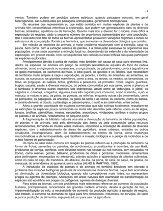 14

ventos. Também podem ser perdidos valores estéticos, quando paisagens naturais, em geral
heterogêneas, são substituídas por paisagens antropizadas, geralmente homogêneas.
      Os recursos que representam ou que estão contidos em muitas espécies de plantas e de
animais têm características restritivas à exploração, que podem ser generalizados para os diversos
biomas, terrestres, aquáticos ou de transição. Quanto mais rico e diverso for o bioma, mais difícil a
exploração do recurso, dado o pequeno número de organismos apresentados por uma população.
Isto é relevado pelo fato de todos os biomas apresentados possuirem variações regionais e locais de
estrutura e de composição florística e faunística, que aumentam a diversidade biológica que contêm.
      Em relação às espécies de animais, o maior problema relacionado com a extração, caça ou
pesca, bem como com a extração seletiva de plantas, é a diminuição excessiva de organismos nas
populações, o que pode acarretar a extinção local ou, dependendo da extensão e da intensidade de
exploração, em grande escala, com conseqüências nas cadeias ou teias tróficas das quais participam
as espécies exploradas.
      Principalmente devido à perda de hábitat, mas também por causa da caça para diversos fins,
dentre as espécies de animais em perigo de extinção ressaltam-se aqueles do topo da cadeia
alimentar, como a onça-parda ou sussuarana, a onça pintada, os gatos-do-mato, como a jaguatirica e
os gatos-maracajás, os cachorros-do-mato, o lobo-guará, os gaviões e os falcões, que necessitam
de territórios muito amplos à caça e reprodução, os jacarés, a lontra, as doninhas, as ariranhas, as
sucuris, as surucucus, os grandes mamíferos, como a anta, os cervos, os veados, os tamanduás, os
tatus, as preguiças, as baleias, botos, golfinhos e peixes-boi, os primatas: micos, sagüis, guaribas,
bugios, uacaris, sauás e diversos macacos, os peixes consumidos por sua carne, como o pirarucu e
o tambaqui e diversas outras espécies sob sobrepesca, assim como as tartarugas, o jaboti, os
cágados e o tracajá, e lagartos, algumas aves são caçadas para consumo, como o inambu, o jaó, o
macuco, o mutum, o jacu, os patos, as pombas, as rolinhas, enquanto outras são ornamentais, como
os periquitos, os papagaios, as arararas, os galos-da-serra e as saíras, ou canoras, como os sabiás,
o canário-da-terra, o bicudo, o pitassilgo, o pássaro-preto, o curió e as coleirinhas, entre outras.
      Afora a grande quantidade de espécies conhecidas que são extintas localmente, ressaltam-se
as extinções de espécies pouco conhecidas ou ainda não descritas pela ciência, como as de algas,
fungos, briófitas, pteridófitas, insetos, escorpiões, aracnídeos, miriápodes, anfíbios e outros grupos
de plantas e de animais, notadamente de pequeno porte
      A fragmentação de hábitats naturais acarreta a diminuição do tamanho de várias populações,
de plantas e de animais, seja pela diminuição das áreas ou pela competição pelos recursos
remanescentes, tornando-as muitas vezes inviáveis, impedindo a circulação de animais de diversas
espécies, com o estabelecimento de áreas de agricultura, áreas urbanas, estradas ou outros
obstáculos, intransponíveis, além do estabelecimento de efeitos de borda, como mudanças
microclimáticas e da luminosaidade, que facilitam a invasão biológica e o perigo de incêndios e de
outros fatores de perturbação.
      Os tipos de usos mais comuns em relação às plantas referem-se à produção de alimentos na
forma de frutos, sementes ou palmitos, de condimentos, aromatizantes e corantes, de uso têxtil,
produtoras de cortiça, taníferas, com elevados teores nas cascas ou nos troncos, com exsudatos no
tronco, como resinas, gomas, bálsamo, produtoras de óleos e gorduras, medicinais, ornamentais
para jardinagem, empregadas no artesanato, plantas apícolas e aparentadas de plantas cultivadas,
como no caso do cajú, da mandioca, do abacaxi, da ata, da pinha, do cará, do caqui, da goiaba, do
maracujá, do amendoim e do guaraná, entre outras (ALHO & MARTINS, 1995).
      A introdução de espécies de plantas e de animais no território brasileiro tem elevado o
problema das invasões biológicas passíveis de ocorrerem nos diversos biomas, o que tem acarretado
na diminuição da diversidade biológica, quando são competidores mais fortes, ou representam
pragas ou agentes de doenças. Alterações em áreas naturais têm acarretado na transformação de
espécies sob equilíbrio em pragas ou patógenos, agentes de doenças diversas.
      Para todos os biomas, um dos problemas mais relevantes refere-se ao aumento da população
humana, principalmente concentrada em grandes núcleos urbanos, devido a geração de lixo, a
impermeabilização do solo, a necessidade de aumento da produção agrícola, a geração de esgoto,
não tratado, o aumento na demanda de água para fins domésticos, industriais, de serviços, de lazer
e para a produção de alimentos, seja pescado ou para uso na agricultura.
 