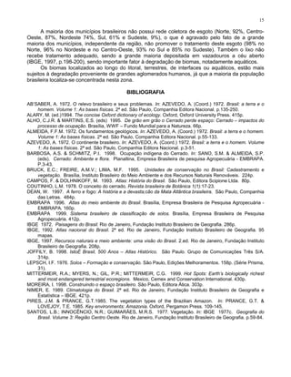 15

      A maioria dos municípios brasileiros não possui rede coletora de esgoto (Norte, 92%, Centro-
Oeste, 87%, Nordeste 74%, Sul, 61% e Sudeste, 9%), o que é agravado pelo fato de a grande
maioria dos municípios, independente da região, não promover o tratamento deste esgoto (98% no
Norte, 96% no Nordeste e no Centro-Oeste, 93% no Sul e 85% no Sudeste). Também o lixo não
recebe tratamento adequado, sendo a grande maioria depositada em vazadouros a céu aberto
(IBGE, 1997, p.198-200), sendo importante fator à degradação de biomas, notadamente aquáticos.
      Os biomas localizados ao longo do litoral, terrestres, de interfaces ou aquáticos, estão mais
sujeitos à degradação proveniente de grandes aglomerados humanos, já que a maioria da população
brasileira localiza-se concentrada nesta zona.

                                              BIBLIOGRAFIA

AB’SABER, A. 1972. O relevo brasileiro e seus problemas. In: AZEVEDO, A. (Coord.) 1972. Brasil: a terra e o
    homem. Volume 1: As bases físicas. 2ª ed. São Paulo, Companhia Editora Nacional. p.135-250.
ALARY, M. (ed.)1994. The concise Oxford dictionary of ecology. Oxford, Oxford University Press. 415p.
ALHO, C.J.R. & MARTINS, E.S. (eds) 1995. De grão em grão o Cerrado perde espaço: Cerrado – impactos do
    processo de ocupação. Brasília, WWF – Fundo Mundial para a Natureza. 66p.
ALMEIDA, F.F.M. 1972. Os fundamentos geológicos. In: AZEVEDO, A. (Coord.) 1972. Brasil: a terra e o homem.
    Volume 1: As bases físicas. 2ª ed. São Paulo, Companhia Editora Nacional. p.55-133.
AZEVEDO, A. 1972. O continente brasileiro. In: AZEVEDO, A. (Coord.) 1972. Brasil: a terra e o homem. Volume
    1: As bases físicas. 2ª ed. São Paulo, Companhia Editora Nacional. p.3-51.
BARBOSA, A.S. & SCHMITZ, P.I. 1998. Ocupação indígena do Cerrado. In: SANO, S.M. & ALMEIDA, S.P.
    (eds). Cerrado: Ambiente e flora. Planaltina, Empresa Brasileira de pesquisa Agropecuária - EMBRAPA.
    P.3-43.
BRUCK, E.C.; FREIRE, A.M.V.; LIMA, M.F. 1995. Unidades de conservação no Brasil: Cadastramento e
    vegetação. Brasília, Instituto Brasileiro do Meio Ambiente e dos Recursos Naturais Renováveis. 224p.
CAMPOS, F. & DOLHNIKOFF, M. 1993. Atlas: História do Brasil. São Paulo, Editora Scipione Ltda. 80p.
COUTINHO, L.M. 1978. O conceito do cerrado. Revista brasileira de Botânica 1(1):17-23.
DEAN, W. 1997. A ferro e fogo: A história e a devasta;cão da Mata Atlântica brasileira. São Paulo, Companhia
    das Letras. 484p.
EMBRAPA 1996. Atlas do meio ambiente do Brasil. Brasília, Empresa Brasileira de Pesquisa Agropecuária -
    EMBRAPA. 160p.
EMBRAPA 1999. Sistema brasileiro de classificação de solos. Brasília, Empresa Brasileira de Pesquisa
    Agropecuária. 412p.
IBGE 1972. Paisagens do Brasil. Rio de Janeiro, Fundação Instituto Brasileiro de Geografia. 286p.
IBGE, 1992. Atlas nacional do Brasil. 2ª ed. Rio de Janeiro, Fundação Instituto Brasileiro de Geografia. 95
    mapas.
IBGE, 1997. Recursos naturais e meio ambiente: uma visão do Brasil. 2.ed. Rio de Janeiro, Fundação Instituto
    Brasileiro de Geografia. 208p.
JOFFILY, B. 1998. IstoÉ Brasil, 500 Anos – Atlas Histórico. São Paulo. Grupo de Comunicações Três S/A.
    314p.
LEPSCH, I.F. 1976. Solos – Formação e conservação. São Paulo, Edições Melhoramentos. 158p. (Série Prisma,
    31).
MITTERMEIR, R.A.; MYERS, N.; GIL, P.R.; MITTERMEIR, C.G. 1999. Hot Spots: Earth’s biologically richest
    and most endangered terrestrial ecoregions. Mexico, Cemex and Conservation International. 430p.
MOREIRA, I. 1998. Construindo o espaço brasileiro. São Paulo, Editora Ática. 303p.
NIMER, E. 1989. Climatologia do Brasil. 2ª ed. Rio de Janeiro, Fundação Instituto Brasileiro de Geografia e
    Estatística – IBGE. 421p.
PIRES, J.M. & PRANCE, G.T.1985. The vegetation types of the Brazilian Amazon. In: PRANCE, G.T. &
    LOVEJOY, T.E. 1985. Key environments: Amazonia. Oxford, Pergamon Press. 109-145.
SANTOS, L.B.; INNOCÊNCIO, N.R.; GUIMARÃES, M.R.S. 1977. Vegetação. In: IBGE 1977c. Geografia do
    Brasil. Volume 3: Região Centro Oeste. Rio de Janeiro, Fundação Instituto Brasileiro de Geografia. p.59-84.
 