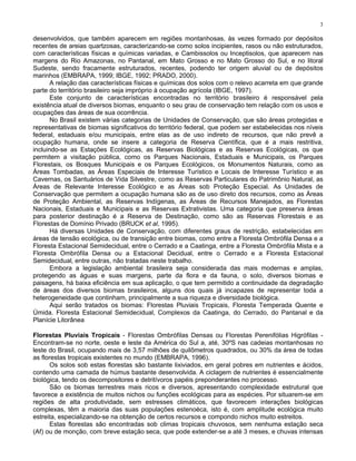 3

desenvolvidos, que também aparecem em regiões montanhosas, às vezes formado por depósitos
recentes de areias quartzosas, caracterizando-se como solos incipientes, rasos ou não estruturados,
com características físicas e químicas variadas, e Cambissolos ou Inceptisolos, que aparecem nas
margens do Rio Amazonas, no Pantanal, em Mato Grosso e no Mato Grosso do Sul, e no litoral
Sudeste, sendo fracamente estruturados, recentes, podendo ter origem aluvial ou de depósitos
marinhos (EMBRAPA, 1999; IBGE, 1992; PRADO, 2000).
       A relação das características físicas e químicas dos solos com o relevo acarreta em que grande
parte do território brasileiro seja impróprio à ocupação agrícola (IBGE, 1997).
       Este conjunto de características encontradas no território brasileiro é responsável pela
existência atual de diversos biomas, enquanto o seu grau de conservação tem relação com os usos e
ocupações das áreas de sua ocorrência.
       No Brasil existem várias categorias de Unidades de Conservação, que são áreas protegidas e
representativas de biomas significativos do território federal, que podem ser estabelecidas nos níveis
federal, estaduais e/ou municipais, entre elas as de uso indireto de recursos, que não prevê a
ocupação humana, onde se insere a categoria de Reserva Científica, que é a mais restritiva,
incluindo-se as Estações Ecológicas, as Reservas Biológicas e as Reservas Ecológicas, os que
permitem a visitação pública, como os Parques Nacionais, Estaduais e Municipais, os Parques
Florestais, os Bosques Municipais e os Parques Ecológicos, os Monumentos Naturais, como as
Áreas Tombadas, as Áreas Especiais de Interesse Turístico e Locais de Interesse Turístico e as
Cavernas, os Santuários de Vida Silvestre, como as Reservas Particulares do Patrimônio Natural, as
Áreas de Relevante Interesse Ecológico e as Áreas sob Proteção Especial. As Unidades de
Conservação que permitem a ocupação humana são as de uso direto dos recursos, como as Áreas
de Proteção Ambiental, as Reservas Indígenas, as Áreas de Recursos Manejados, as Florestas
Nacionais, Estaduais e Municipais e as Reservas Extrativistas. Uma categoria que preserva áreas
para posterior destinação é a Reserva de Destinação, como são as Reservas Florestais e as
Florestas de Domínio Privado (BRUCK et al, 1995).
       Há diversas Unidades de Conservação, com diferentes graus de restrição, estabelecidas em
áreas de tensão ecológica, ou de transição entre biomas, como entre a Floresta Ombrófila Densa e a
Floresta Estacional Semidecidual, entre o Cerrado e a Caatinga, entre a Floresta Ombrófila Mista e a
Floresta Ombrófila Densa ou a Estacional Decidual, entre o Cerrado e a Floresta Estacional
Semidecidual, entre outras, não tratadas neste trabalho.
       Embora a legislação ambiental brasileira seja considerada das mais modernas e amplas,
protegendo as águas e suas margens, parte da flora e da fauna, o solo, diversos biomas e
paisagens, há baixa eficiência em sua aplicação, o que tem permitido a continuidade da degradação
de áreas dos diversos biomas brasileiros, alguns dos quais já incapazes de representar toda a
heterogeneidade que continham, principalmente a sua riqueza e diversidade biológica.
       Aqui serão tratados os biomas: Florestas Pluviais Tropicais, Floresta Temperada Quente e
Úmida. Floresta Estacional Semidecidual, Complexos da Caatinga, do Cerrado, do Pantanal e da
Planície Litorânea

Florestas Pluviais Tropicais - Florestas Ombrófilas Densas ou Florestas Perenifólias Higrófilas -
Encontram-se no norte, oeste e leste da América do Sul a, até, 30ºS nas cadeias montanhosas no
leste do Brasil, ocupando mais de 3,57 milhões de quilômetros quadrados, ou 30% da área de todas
as florestas tropicais existentes no mundo (EMBRAPA, 1996).
       Os solos sob estas florestas são bastante lixiviados, em geral pobres em nutrientes e ácidos,
contendo uma camada de húmus bastante desenvolvida. A ciclagem de nutrientes é essencialmente
biológica, tendo os decompositores e detritívoros papéis preponderantes no processo.
       São os biomas terrestres mais ricos e diversos, apresentando complexidade estrutural que
favorece a existência de muitos nichos ou funções ecológicas para as espécies. Por situarem-se em
regiões de alta produtividade, sem estresses climáticos, que favorecem interações biológicas
complexas, têm a maioria das suas populações estenoéca, isto é, com amplitude ecológica muito
estreita, especializando-se na obtenção de certos recursos e compondo nichos muito estreitos.
       Estas florestas são encontradas sob climas tropicais chuvosos, sem nenhuma estação seca
(Af) ou de monção, com breve estação seca, que pode extender-se a até 3 meses, e chuvas intensas
 