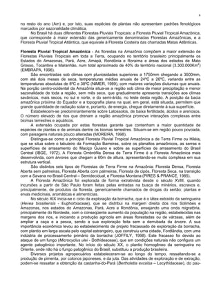 4

no resto do ano (Am) e, por isto, suas espécies de plantas não apresentam padrões fenológicos
marcados por sazonalidade climática.
      No Brasil há duas diferentes Florestas Pluviais Tropicais: a Floresta Pluvial Tropical Amazônica,
que corresponde à maior extensão das genericamente denominadas Florestas Amazônicas, e a
Floresta Pluvial Tropical Atlântica, que equivale à Floresta Costeira das chamadas Matas Atlânticas.

Floresta Pluvial Tropical Amazônica - As florestas na Amazônia compõem a maior extensão de
Florestas Pluviais Tropicais em toda a Terra, ocupando no território brasileiro principalmente os
Estados do Amazonas, Pará, Acre, Amapá, Rondônia e Roraima e áreas dos estados de Mato
                                                                                                     2
Grosso, Tocantins e Maranhão, num total aproximado de 40% do território nacional (3.300.000Km )
(EMBRAPA, 1996).
      São encontradas sob climas com pluviosidades superiores a 1750mm chegando a 3500mm,
com até dois meses de seca, temperaturas médias anuais de 24ºC a 26ºC, variando entre as
temperaturas absolutas de 8ºC e 38ºC (NIMER, 1989), com maiores variações diuturnas que anuais.
Na porção centro-ocidental da Amazônia situa-se a região sob clima de maior precipitação e menor
sazonalidade de toda a região, sem mês seco, que gradualmente apresenta transições aos climas
savânicos, mais secos, no sul e norte, e do semi-árido, no leste desta região. A posição da bacia
amazônica próxima do Equador e a topografia plana na qual, em geral, está situada, permitem que
grande quantidade de radiação solar e, portanto, de energia, chegue diretamente à sua superfície.
      Estabelecem-se predominantemente sobre Latossolos, de baixa fertilidade, ácidos e arenosos.
O número elevado de rios que drenam a região amazônica promove interações complexas entre
biomas terrestres e aquáticos.
      A extensão ocupada por estas florestas garante que contenham a maior quantidade de
espécies de plantas e de animais dentre os biomas terrestres. Situam-se em região pouco povoada,
com paisagens naturais pouco alteradas (MOREIRA, 1998).
      Distingue-se como a principal Floresta Pluvial Tropical Amazônica a de Terra Firme ou Hiléia,
que se situa sobre o tabuleiro da Formação Barreiras, sobre os planaltos amazônicos, as serras e
superfícies de arrasamento do Maciço Guiano e sobre as superfícies de arrasamento do Brasil
Central (IBGE, 1972). A Floresta Ombrófila Densa de Terra Firme é a Floresta Amazônica mais
desenvolvida, com árvores que chegam a 60m de altura, apresentando-se muito complexa em sua
estrutura vertical.
      São distintos seis tipos de Florestas de Terra Firme na Amazônia: Floresta Densa, Floresta
Aberta sem palmeiras, Floresta Aberta com palmeiras, Floresta de cipós, Floresta Seca, na transição
com a Savana no Brasil Central – Semidecidual, e Floresta Montana (PIRES & PRANCE, 1985).
      A Floresta Amazônica foi explorada de forma extrativista desde o século XVIII, quando
incursões a partir de São Paulo foram feitas pelas entradas na busca de minérios, escravos e,
principalmente, de produtos da floresta, genericamente chamados de drogas do sertão: plantas e
ervas medicinais, aromáticas e alimentícias.
      No século XIX inicia-se o ciclo da exploração da borracha, que é o látex extraído da seringueira
(Hevea brasiliensis - Euphorbiaceae), que se distribui na margem direita dos rios Solimões e
Amazonas, nos estados do Amazonas, Pará, Acre e Rondônia, ensejando uma onda migratória,
principalmente do Nordeste, com o conseqüente aumento da população na região, estabelecidas nas
margens dos rios, e iniciando a produção agrícola em áreas florestadas ou de várzeas, além de
ampliar a caça e a pesca, sendo a sua exploração feita sem a derrubada da árvore. A sua
importância econômica levou ao estabelecimento de projeto fracassado de exploração da borracha,
com plantio em larga escala pelo capital estrangeiro, que construiu uma cidade, Fordlândia, com uma
indústria de processamento primário da borracha (JOFFILY, 1998). Este fracasso foi devido ao
ataque de um fungo (Microcyclus ulei - Dothideaceae), que em condições naturais não configura um
agente patogênico importante. No início do século XX, o plantio homogêneo da seringueira no
Oriente, onde não há o fungo patogênico do Brasil, substituiu a produção brasileira.
      Diversos projetos agropecuários estabeleceram-se ao longo do tempo, ressaltando-se a
produção de pimenta, por colonos japoneses, e da juta. Das atividades de exploração e de extração,
podem-se ressaltar a obtenção da castanha-do-Pará (Bertholetia excelsa – Lecythidaceae), do pau-
 