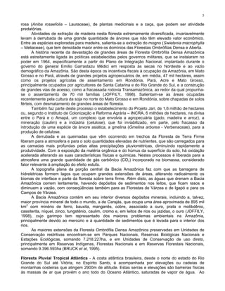 5

rosa (Aniba rosaefolia – Lauraceae), de plantas medicinais e a caça, que podem ser atividade
predatórias.
       Atividades de extração de madeira nesta floresta extremamente diversificada, invariavelmente
levam à derrubada de uma grande quantidade de árvores que não têm elevado valor econômico.
Entre as espécies exploradas para madeira, salienta-se a extração do mogno (Swietenia macrophylla
– Meliaceae), que tem densidade maior entre os domínios das Florestas Ombrófilas Densa e Aberta.
       A história recente da devastação de grandes áreas de Floresta Ombrófila Densa Amazônica
está estreitamente ligada às políticas estabelecidas pelos governos militares, que se instalaram no
poder em 1964, especificamente a partir do Plano de Integração Nacional, implantado durante o
governo do general Emílio Garrastazu Médici em resposta às secas no Nordeste e ao vazio
demográfico da Amazônia. São desta época os incentivos fiscais à ocupação da Amazônia, em Mato
Grosso e no Pará, através de grandes projetos agropecuários de, em média, 47 mil hectares, assim
como os projetos agrícolas de assentamento em Rondônia, Pará, Acre e Mato Grosso,
principalmente ocupados por agricultores de Santa Catarina e do Rio Grande do Sul, e a construção
de grandes vias de acesso, como a fracassada rodovia Transamazônica, ao redor da qual propunha-
se o assentamento de 70 mil famílias (JOFFILY, 1998). Salientam-se as áreas ocupadas
recentemente pela cultura da soja no norte do Mato Grosso e em Rondônia, sobre chapadas de solos
férteis, com desmatamento de grandes áreas de floresta.
       Também faz parte deste processo o estabelecimento do Projeto Jari, de 1,6 milhão de hectares
ou, segundo o Instituto de Colonização e Reforma Agrária – INCRA, 6 milhões de hectares, na divisa
entre o Pará e o Amapá, um complexo que envolvia a agropecuária (gado, madeira e arroz), a
mineração (caulim) e a indústria (celulose), que foi inviabilizado, em parte, pelo fracasso da
introdução de uma espécie de árvore asiática, a gmelina (Gmelina arborea - Verbenaceae), para a
produção de celulose.
       A derrubada e as queimadas que vêm ocorrendo em trechos da Floresta de Terra Firme
liberam para a atmosfera e para o solo quantidades elevadas de nutrientes, que são carregados para
as camadas mais profundas pelas altas precipitações pluviométricas, diminuindo rapidamente a
produtividade. Com a exposição da matéria orgânica e do húmus da superfície do solo, há oxidação
acelerada alterando as suas características físicas e químicas. Nestes processos é liberada para a
atmosfera uma grande quantidade de gás carbônico (CO2) incorporado na biomassa, considerado
fator relevante à ampliação do efeito estufa.
       A topografia plana da porção central da Bacia Amazônica faz com que as barragens de
hidrelétricas formem lagos que ocupam grandes extensões de áreas, alterando radicalmente os
biomas de interface e parte da floresta sobre terra firme. Além disto, as águas que drenam a Bacia
Amazônica correm lentamente, havendo depósitos de sedimentos nos leitos, que ficam rasos e
diminuem a vazão, com conseqüências também para as Florestas de Várzea e de Igapó e para os
Campos de Várzea.
       A Bacia Amazônica contém em seu interior diversos depósitos minerais, incluindo a, talvez,
maior província mineral de todo o mundo, a de Carajás, que ocupa uma área aproximada de 895 mil
    2
km com minério de ferro, bauxita, manganês, cobre, associado a ouro, prata e molibdênio,
cassiterita, níquel, zinco, tungstênio, caulim, cromo e, em leitos de rios ou jazidas, o ouro (JOFFILY,
1998), cujo garimpo tem representado dos maiores problemas ambientais na Amazônia,
principalmente devido ao mercúrio e à quantidade de sedimentos que é levada para o interior dos
rios.
       As maiores extensões da Floresta Ombrófila Densa Amazônica preservadas em Unidades de
Conservação restritivas encontram-se em Parques Nacionais, Reservas Biológicas Nacionais e
Estações Ecológicas, somando 7.218.227ha, e em Unidades de Conservação de uso direto,
principalmente em Reservas Indígenas, Florestas Nacionais e em Reservas Florestais Nacionais,
somando 9.396.593ha (BRUCK et al, 1995).

Floresta Pluvial Tropical Atlântica - A costa atlântica brasileira, desde o norte do estado do Rio
Grande do Sul até Vitória, no Espírito Santo, é acompanhada por elevações ou cadeias de
montanhas costeiras que atingem 2900m de altitude. Estas serras e elevações são barreiras físicas
às massas de ar que provêm o ano todo do Oceano Atlântico, saturadas de vapor de água. Ao
 