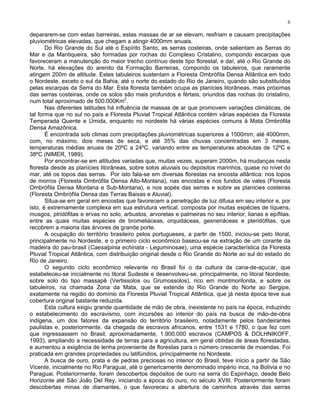6

depararem-se com estas barreiras, estas massas de ar se elevam, resfriam e causam precipitações
pluviométricas elevadas, que chegam a atingir 4000mm anuais.
       Do Rio Grande do Sul até o Espírito Santo, as serras costeiras, onde salientam as Serras do
Mar e da Mantiqueira, são formadas por rochas do Complexo Cristalino, compondo escarpas que
favoreceram a manutenção do maior trecho contínuo deste tipo florestal, e daí, até o Rio Grande do
Norte, há elevações do arenito da Formação Barreiras, compondo os tabuleiros, que raramente
atingem 200m de altitude. Estes tabuleiros sustentam a Floresta Ombrófila Densa Atlântica em todo
o Nordeste, exceto o sul da Bahia, até o norte do estado do Rio de Janeiro, quando são substituídos
pelas escarpas da Serra do Mar. Esta floresta também ocupa as planícies litorâneas, mais próximas
das serras costeiras, onde os solos são mais profundos e férteis, oriundos das rochas do cristalino,
                                       2
num total aproximado de 500.000Km .
       Nas diferentes latitudes há influência de massas de ar que promovem variações climáticas, de
tal forma que no sul no país a Floresta Pluvial Tropical Atlântica contém várias espécies da Floresta
Temperada Quente e Úmida, enquanto no nordeste há várias espécies comuns à Mata Ombrófila
Densa Amazônica.
       É encontrada sob climas com precipitações pluviométricas superiores a 1500mm, até 4000mm,
com, no máximo, dois meses de seca, e até 35% das chuvas concentradas em 3 meses,
temperaturas médias anuais de 20ºC a 24ºC, variando entre as temperaturas absolutas de 12ºC e
38ºC (NIMER, 1989).
       Por encontrar-se em altitudes variadas que, muitas vezes, superam 2000m, há mudanças nesta
floresta desde as planícies litorâneas, sobre solos aluviais ou depósitos marinhos, quase no nível do
mar, até os topos das serras. Por isto fala-se em diversas florestas na encosta atlântica: nos topos
de morros (Floresta Ombrófila Densa Alto-Montana), nas encostas e nos fundos de vales (Floresta
Ombrófila Densa Montana e Sub-Montana), e nos sopés das serras e sobre as planícies costeiras
(Floresta Ombrófila Densa das Terras Baixas e Aluvial).
       Situa-se em geral em encostas que favorecem a penetração de luz difusa em seu interior e, por
isto, é extremamente complexa em sua estrutura vertical, composta por muitas espécies de líquens,
musgos, ptridófitas e ervas no solo, arbustos, arvoretas e palmeiras no seu interior, lianas e epífitas,
entre as quais muitas espécies de bromeliáceas, orquidáceas, gesneriáceas e pteridófitas, que
recobrem a maioria das árvores de grande porte.
       A ocupação do território brasileiro pelos portugueses, a partir de 1500, iniciou-se pelo litoral,
principalmente no Nordeste, e o primeiro ciclo econômico baseou-se na extração de um corante da
madeira do pau-brasil (Caesalpinia echinata - Leguminosae), uma espécie característica da Floresta
Pluvial Tropical Atlântica, com distribuição original desde o Rio Grande do Norte ao sul do estado do
Rio de Janeiro.
       O segundo ciclo econômico relevante no Brasil foi o da cultura da cana-de-açucar, que
estabeleceu-se inicialmente no litoral Sudeste e desenvolveu-se, principalmente, no litoral Nordeste,
sobre solo do tipo massapê (Vertissolos ou Grumossolos), rico em montmorilonita, e sobre os
tabuleiros, na chamada Zona da Mata, que se extende do Rio Grande do Norte ao Sergipe,
exatamente na região do domínio da Floresta Pluvial Tropical Atlântica, que já nesta época teve sua
cobertura original bastante reduzida.
       Esta cultura exigiu grande quantidade de mão de obra, inexistente no país na época, induzindo
o estabelecimento do escravismo, com incursões ao interior do país na busca de mão-de-obra
indígena, um dos fatores da expansão do território brasileiro, notadamente pelos bandeirantes
paulistas e, posteriormente, da chegada de escravos africanos, entre 1531 e 1780, o que fez com
que ingressassem no Brasil, aproximadamente, 1.900.000 escravos (CAMPOS & DOLHNIKOFF,
1993), ampliando a necessidade de terras para a agricultura, em geral obtidas de áreas florestadas,
e aumentou a exigência de lenha proveniente de florestas para o número crescente de moendas. Foi
praticada em grandes propriedades ou latifúndios, principalmente no Nordeste.
       A busca de ouro, prata e de pedras preciosas no interior do Brasil, teve início a partir de São
Vicente, inicialmente no Rio Paraguai, até o genericamente denominado império inca, na Bolívia e no
Paraguai. Posteriormente, foram descobertos depósitos de ouro na serra do Espinhaço, desde Belo
Horizonte até São João Del Rey, iniciando a época do ouro, no século XVIII. Posteriormente foram
descobertas minas de diamantes, o que favoreceu a abertura de caminhos através das serras
 