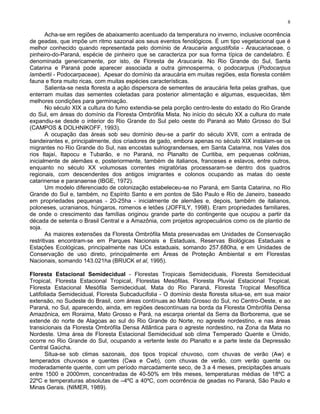 8

       Acha-se em regiões de abaixamento acentuado da temperatura no inverno, inclusive ocorrência
de geadas, que impõe um ritmo sazonal aos seus eventos fenológicos. É um tipo vegetacional que é
melhor conhecido quando representada pelo domínio de Araucaria angustifolia - Araucariaceae, o
pinheiro-do-Paraná, espécie de pinheiro que se caracteriza por sua forma típica de candelabro. É
denominada genericamente, por isto, de Floresta de Araucaria. No Rio Grande do Sul, Santa
Catarina e Paraná pode aparecer associada a outra gimnosperma, o podocarpus (Podocarpus
lambertii - Podocarpaceae). Apesar do domínio da araucária em muitas regiões, esta floresta contém
fauna e flora muito ricas, com muitas espécies características.
       Salienta-se nesta floresta a ação dispersora de sementes de araucária feita pelas gralhas, que
enterram muitas das sementes coletadas para posterior alimentação e algumas, esquecidas, têm
melhores condições para germinação.
       No século XIX a cultura do fumo extendia-se pela porção centro-leste do estado do Rio Grande
do Sul, em áreas do domínio da Floresta Ombrófila Mista. No início do século XX a cultura do mate
expandiu-se desde o interior do Rio Grande do Sul pelo oeste do Paraná ao Mato Grosso do Sul
(CAMPOS & DOLHNIKOFF, 1993).
       A ocupação das áreas sob seu domínio deu-se a partir do século XVII, com a entrada de
bandeirantes e, principalmente, dos criadores de gado, embora apenas no século XIX instalam-se os
migrantes no Rio Grande do Sul, nas encostas sulriograndenses, em Santa Catarina, nos Vales dos
rios Itajaí, Itapocu e Tubarão, e no Paraná, no Planalto de Curitiba, em pequenas colônias,
inicialmente de alemães e, posteriormente, também de italianos, franceses e eslavos, entre outros,
enquanto no século XX volumosas correntes migratórias processaram-se dentro dos quadros
regionais, com descendentes dos antigos imigrantes e colonos ocupando as matas do oeste
catarinense e paranaense (IBGE, 1972).
       Um modelo diferenciado de colonização estabeleceu-se no Paraná, em Santa Catarina, no Rio
Grande do Sul e, também, no Espírito Santo e em pontos de São Paulo e Rio de Janeiro, baseado
em propriedades pequenas - 20-25ha - inicialmente de alemães e, depois, também de italianos,
poloneses, ucranianos, húngaros, romenos e letões (JOFFILY, 1998). Eram propriedades familiares,
de onde o crescimento das famílias originou grande parte do contingente que ocupou a partir da
década de setenta o Brasil Central e a Amazônia, com projetos agropecuários como os de plantio de
soja.
       As maiores extensões da Floresta Ombrófila Mista preservadas em Unidades de Conservação
restritivas encontram-se em Parques Nacionais e Estaduais, Reservas Biológicas Estaduais e
Estações Ecológicas, principalmente nas UCs estaduais, somando 257.680ha, e em Unidades de
Conservação de uso direto, principalmente em Áreas de Proteção Ambiental e em Florestas
Nacionais, somando 143.021ha (BRUCK et al, 1995).

Floresta Estacional Semidecidual - Florestas Tropicais Semideciduais, Floresta Semidecidual
Tropical, Floresta Estacional Tropical, Florestas Mesófilas, Floresta Pluvial Estacional Tropical,
Floresta Estacional Mesófila Semidecidual, Mata do Rio Paraná, Floresta Tropical Mesofítica
Latifoliada Semidecidual, Floresta Subcaducifolia - O domínio desta floresta situa-se, em sua maior
extensão, no Sudeste do Brasil, com áreas contínuas ao Mato Grosso do Sul, no Centro-Oeste, e ao
Paraná, no Sul, aparecendo, ainda, em regiões descontínuas na borda da Floresta Ombrófila Densa
Amazônica, em Roraima, Mato Grosso e Pará, na escarpa oriental da Serra da Borborema, que se
extende do norte de Alagoas ao sul do Rio Grande do Norte, no agreste nordestino, e nas áreas
transicionais da Floresta Ombrófila Densa Atlântica para o agreste nordestino, na Zona da Mata no
Nordeste. Uma área de Floresta Estacional Semidecidual sob clima Temperado Quente e Úmido,
ocorre no Rio Grande do Sul, ocupando a vertente leste do Planalto e a parte leste da Depressão
Central Gaúcha.
       Situa-se sob climas sazonais, dos tipos tropical chuvoso, com chuvas de verão (Aw) e
temperados chuvosos e quentes (Cwa e Cwb), com chuvas de verão, com verão quente ou
moderadamente quente, com um período marcadamente seco, de 3 a 4 meses, precipitações anuais
entre 1500 e 2000mm, concentradas de 40-50% em três meses, temperaturas médias de 18ºC a
22ºC e temperaturas absolutas de –4ºC a 40ºC, com ocorrência de geadas no Paraná, São Paulo e
Minas Gerais. (NIMER, 1989).
 