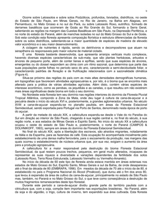 9

       Ocorre sobre Latossolos e sobre solos Podzólicos, profundos, lixiviados, distróficos, no oeste
do Estado de São Paulo, em Minas Gerais, no Rio de Janeiro, na Bahia em Alagoas, em
Pernambuco, no Mato Grosso e no sul do Pará, ou sobre Latossolo Roxo, eutrófico, formado de
derrames basálticos que ocorreram de Goiás ao Rio Grande do Sul, formando a Serra Geral,
salientando as regiões na margem das Cuestas Basálticas em São Paulo, na Depressão Periférica, e
no norte do estado do Paraná, além de manchas isoladas no sul do Mato Grosso do Sul e de Goiás.
Sob esta condição esta floresta apresenta composição florística e estrutura diferenciadas da floresta
sobre os solos distróficos, salientando-se a maior quantidade de espécies de madeira de elevado
valor econômico e o seu maior desenvolvimento.
       A ciclagem de nutrientes é rápida, sendo os detritívoros e decompositores que atuam na
serapilheira os responsaveis pelo maior volume de material ciclado.
       É uma floresta bastante desenvolvida, que apresenta arranjos verticais muito complexos,
havendo diversas espécies características da sub-mata, que são plantas herbáceas, arbustos e
árvores de pequeno porte, além de conter lianas e epífitas, sendo que suas espécies de árvores,
emergentes ou do dossel respondem ao clima com um ritmo sazonal, que determina que parte das
suas populações perde folhas no período seco do ano, caracterizando a semi-deciduidade foliar, e
caracterizando padrões de floração e de frutificação relacionados com a sazonalidade climática
(Figura 4).
       Situa-se próximo das regiões do país com as mais altas densidades demográficas humanas,
em topografias que favorecem atividades agropecuárias e, por isto, é o bioma que se encontra mais
alterado para a prática de várias atividades agrícolas. Além disto, contém várias espécies de
interesse econômico, como as perobas, os jequitibás e as canelas, o que resultou em não existirem
mais áreas significativas deste bioma em todo o seu domínio.
       No Nordeste esta floresta tem seu domínio nas regiões interiores do domínio da Floresta Pluvial
Tropical Atlântica, compondo a Zona da Mata, onde deu lugar à cultura da cana-de-açucar e à
pecuária desde o início do século XVI e, posteriormente, a grandes aglomerados urbanos. No século
XVIII a cana-de-açucar expandiu-se no planalto paulista, em áreas da Floresta Estacional
Semidecidual, sendo exportada para Portugal via Porto de Santos, denominado nesta época de porto
do açucar.
       A partir da metade do século XIX, a cafeicultura expandiu-se desde o Vale do rio Paraíba do
Sul em direção ao interior de São Paulo, chegando à sua região central e, no final do século, à sua
região norte, e aos estados de Minas Gerais e Espirito Santo. No início do século XX a cafeicultura
ocupou o oeste do estado de São Paulo e, posteriormente, o norte do Paraná (CAMPOS &
DOLHNIKOFF, 1993), sempre em áreas do domínio da Floresta Estacional Semidecidual.
       No final do século XIX, após a libertação dos escravos, são atraídos migrantes, notadamente
da Itália e da Espanha, para as fazendas de café. Esta ocupação foi acompanhada inicialmente pelo
estabelecimento de uma densa malha ferroviária, para o escoamento da produção, nas margens das
quais ocorreu o estabelecimento de núcleos urbanos que, por sua vez, exigiam o aumento da área
para a produção agropecuária.
       A cafeicultura foi a maior responsável pela destruição do bioma Floresta Estacional
Semidecidual, da qual restam poucos trechos, pequenos, em geral muito alterados, incapazes de
representar as suas riqueza e diversidade e variações dependentes da fertilidade dos solos
(Latossolo Roxo, Terra Roxa Estruturada, Latossolo Vermelho ou Vermelho-Amarelo).
       No início da década de 60 este tipo de floresta ainda estava mantida em áreas extensas nos
estados de Mato Grosso do Sul, Espírito Santo, Minas Gerais e sul da Bahia, de onde desapareceu
até o final da década de 80 (EMBRAPA, 1996). Em meados da década de 70 até o início da de 80, é
estabelecido no país o Programa Nacional do Álcool (Proálcool), que durou até o fim dos anos 80,
que levou à expansão da área de cultivo da cana-de-açucar, principalmente no estado de São Paulo
mas, também, no Paraná e no Mato Grosso do Sul, o que teve como conseqüência a destruição de
muitos fragmentos remanescentes deste tipo florestal.
       Durante este período a cana-de-açucar dividiu grande parte do território paulista com a
citricultura que, com a soja, compõe item importante nas exportações brasileiras. No Paraná, além
da soja e do algodão, o trigo, cultura de inverno, tem expandido sua área cultivada. Esta floresta
 