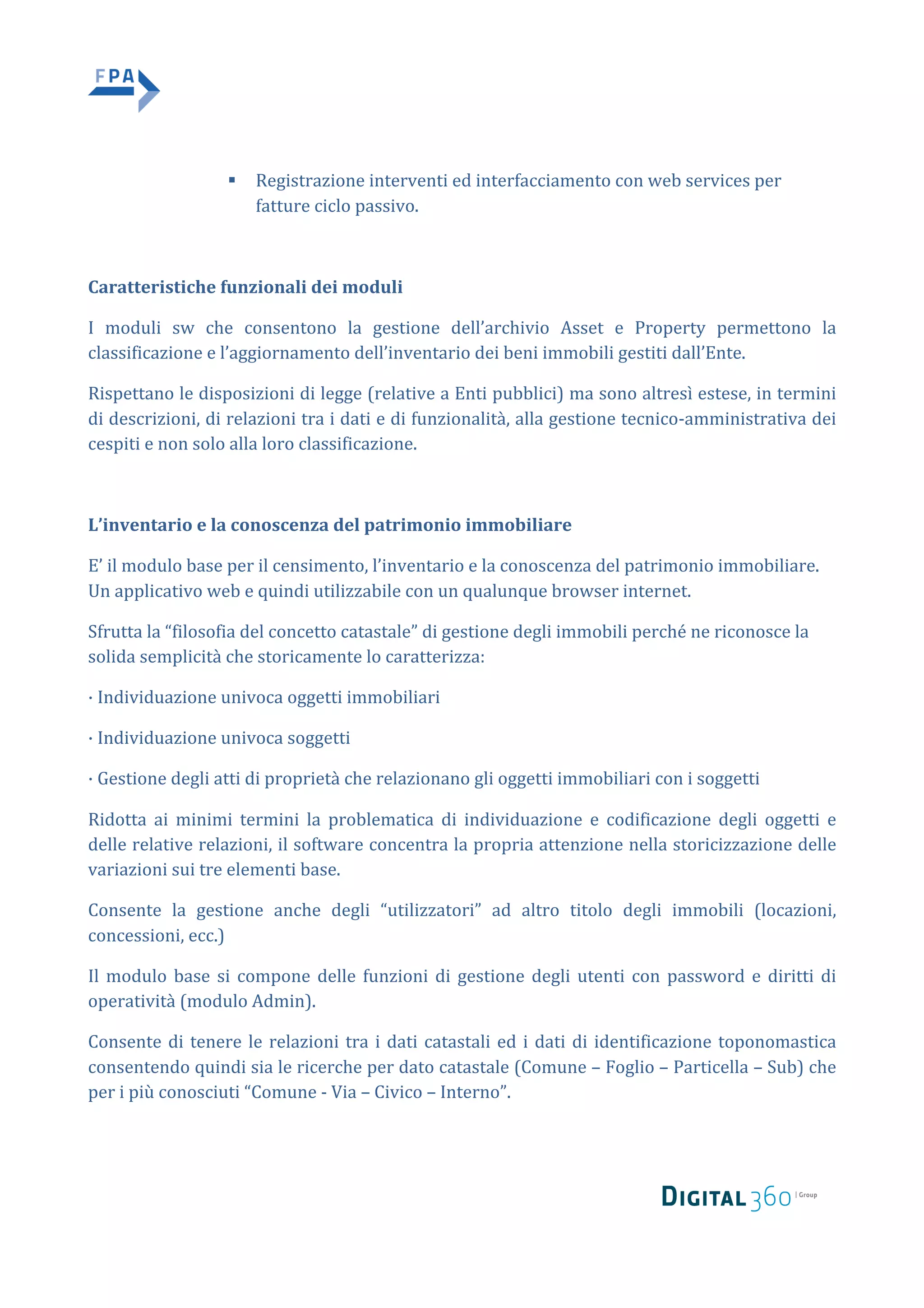 § Registrazione	interventi	ed	interfacciamento	con	web	services	per	
fatture	ciclo	passivo.	
	
Caratteristiche	funzionali	dei	moduli		
I	 moduli	 sw	 che	 consentono	 la	 gestione	 dell’archivio	 Asset	 e	 Property	 permettono	 la	
classificazione	e	l’aggiornamento	dell’inventario	dei	beni	immobili	gestiti	dall’Ente.		
Rispettano	le	disposizioni	di	legge	(relative	a	Enti	pubblici)	ma	sono	altresì	estese,	in	termini	
di	descrizioni,	di	relazioni	tra	i	dati	e	di	funzionalità,	alla	gestione	tecnico-amministrativa	dei	
cespiti	e	non	solo	alla	loro	classificazione.		
	
L’inventario	e	la	conoscenza	del	patrimonio	immobiliare		
E’	il	modulo	base	per	il	censimento,	l’inventario	e	la	conoscenza	del	patrimonio	immobiliare.	
Un	applicativo	web	e	quindi	utilizzabile	con	un	qualunque	browser	internet.		
Sfrutta	la	“filosofia	del	concetto	catastale”	di	gestione	degli	immobili	perché	ne	riconosce	la	
solida	semplicità	che	storicamente	lo	caratterizza:		
·	Individuazione	univoca	oggetti	immobiliari		
·	Individuazione	univoca	soggetti		
·	Gestione	degli	atti	di	proprietà	che	relazionano	gli	oggetti	immobiliari	con	i	soggetti		
Ridotta	 ai	 minimi	 termini	 la	 problematica	 di	 individuazione	 e	 codificazione	 degli	 oggetti	 e	
delle	relative	relazioni,	il	software	concentra	la	propria	attenzione	nella	storicizzazione	delle	
variazioni	sui	tre	elementi	base.		
Consente	 la	 gestione	 anche	 degli	 “utilizzatori”	 ad	 altro	 titolo	 degli	 immobili	 (locazioni,	
concessioni,	ecc.)		
Il	modulo	base	si	compone	delle	funzioni	di	gestione	degli	utenti	con	password	e	diritti	di	
operatività	(modulo	Admin).		
Consente	di	tenere	le	relazioni	tra	i	dati	catastali	ed	i	dati	di	identificazione	toponomastica	
consentendo	quindi	sia	le	ricerche	per	dato	catastale	(Comune	–	Foglio	–	Particella	–	Sub)	che	
per	i	più	conosciuti	“Comune	-	Via	–	Civico	–	Interno”.		
 