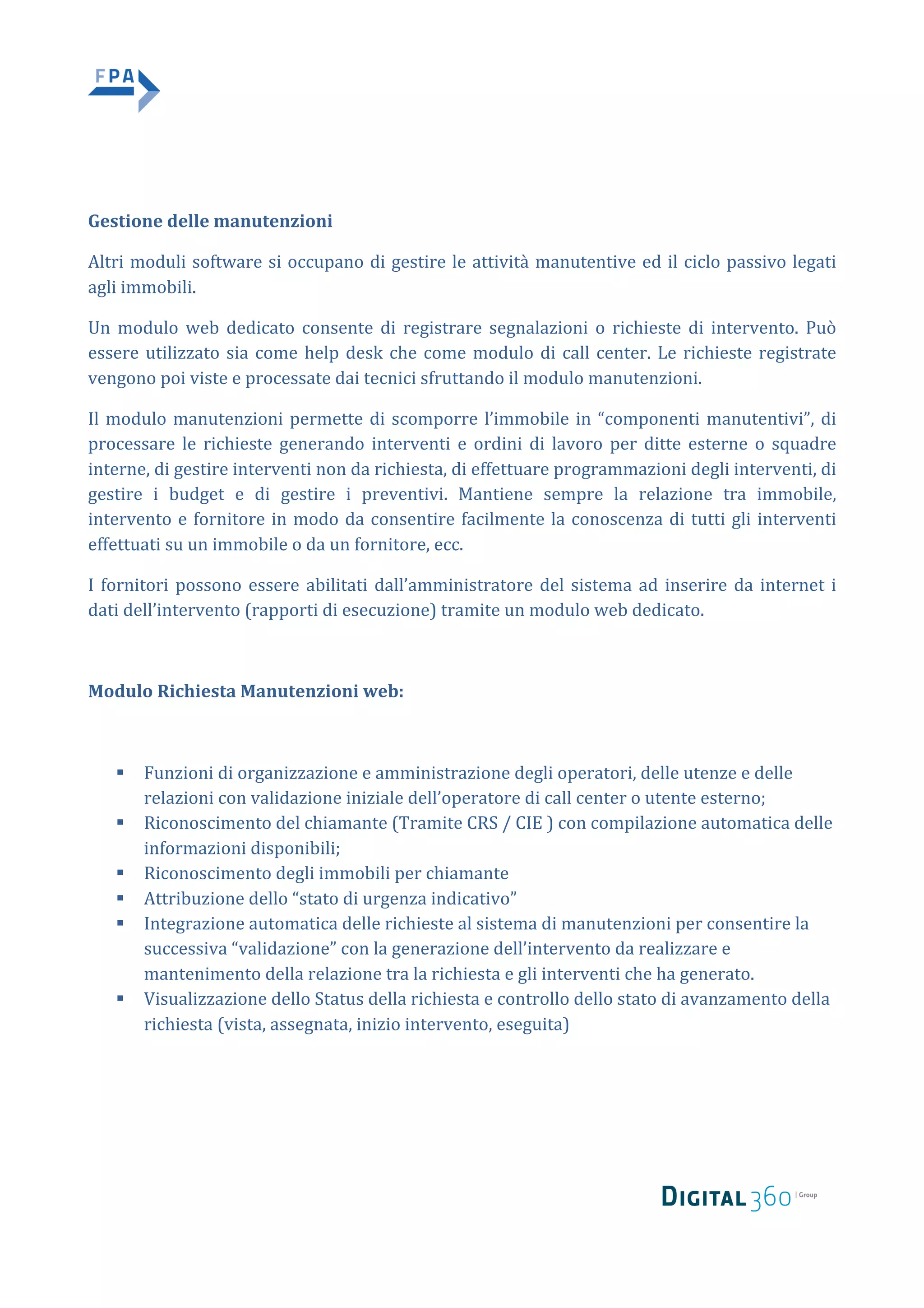 Gestione	delle	manutenzioni		
Altri	moduli	software	si	occupano	di	gestire	le	attività	manutentive	ed	il	ciclo	passivo	legati	
agli	immobili.		
Un	 modulo	 web	 dedicato	 consente	 di	 registrare	 segnalazioni	 o	 richieste	 di	 intervento.	 Può	
essere	utilizzato	sia	come	help	desk	che	come	modulo	di	call	center.	Le	richieste	registrate	
vengono	poi	viste	e	processate	dai	tecnici	sfruttando	il	modulo	manutenzioni.		
Il	modulo	manutenzioni	permette	di	scomporre	l’immobile	in	“componenti	manutentivi”,	di	
processare	 le	 richieste	 generando	 interventi	 e	 ordini	 di	 lavoro	 per	 ditte	 esterne	 o	 squadre	
interne,	di	gestire	interventi	non	da	richiesta,	di	effettuare	programmazioni	degli	interventi,	di	
gestire	 i	 budget	 e	 di	 gestire	 i	 preventivi.	 Mantiene	 sempre	 la	 relazione	 tra	 immobile,	
intervento	e	fornitore	in	modo	da	consentire	facilmente	la	conoscenza	di	tutti	gli	interventi	
effettuati	su	un	immobile	o	da	un	fornitore,	ecc.		
I	fornitori	possono	essere	abilitati	dall’amministratore	del	sistema	ad	inserire	da	internet	i	
dati	dell’intervento	(rapporti	di	esecuzione)	tramite	un	modulo	web	dedicato.		
	
Modulo	Richiesta	Manutenzioni	web:	
	
§ Funzioni	di	organizzazione	e	amministrazione	degli	operatori,	delle	utenze	e	delle	
relazioni	con	validazione	iniziale	dell’operatore	di	call	center	o	utente	esterno;		
§ Riconoscimento	del	chiamante	(Tramite	CRS	/	CIE	)	con	compilazione	automatica	delle	
informazioni	disponibili;		
§ Riconoscimento	degli	immobili	per	chiamante		
§ Attribuzione	dello	“stato	di	urgenza	indicativo”		
§ Integrazione	automatica	delle	richieste	al	sistema	di	manutenzioni	per	consentire	la	
successiva	“validazione”	con	la	generazione	dell’intervento	da	realizzare	e	
mantenimento	della	relazione	tra	la	richiesta	e	gli	interventi	che	ha	generato.		
§ Visualizzazione	dello	Status	della	richiesta	e	controllo	dello	stato	di	avanzamento	della	
richiesta	(vista,	assegnata,	inizio	intervento,	eseguita)		
	
	
	
 