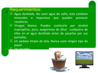 Requerimientos: Agua destilada. No usen agua de caño, esta contiene minerales o impurezas que pueden provocar rayaduras. Vinagre blanco. Pueden sustituirlo por alcohol isopropílico, pero, asegúrense de diluir  cualquiera de ellos en el agua destilada antes de pasarlos por sus pantallas. Un pedazo limpio de tela. Nunca usen ningún tipo de papel. Un rociador. 
