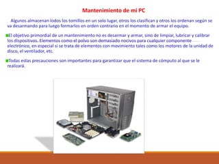 Mantenimiento de mi PC
Algunos almacenan lodos los tomillos en un solo lugar, otros los clasifican y otros los ordenan según se
va desarmando para luego formarlos en orden contrario en el momento de armar el equipo.
El objetivo primordial de un mantenimiento no es desarmar y armar, sino de limpiar, lubricar y calibrar
los dispositivos. Elementos como el polvo son demasiado nocivos para cualquier componente
electrónico, en especial si se trata de elementos con movimiento tales como los motores de la unidad de
disco, el ventilador, etc.
Todas estas precauciones son importantes para garantizar que el sistema de cómputo al que se le
realizará.
 