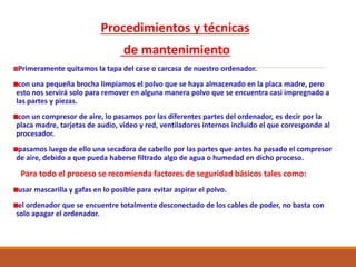 Procedimientos y técnicas
de mantenimiento
Primeramente quitamos la tapa del case o carcasa de nuestro ordenador.
con una pequeña brocha limpiamos el polvo que se haya almacenado en la placa madre, pero
esto nos servirá solo para remover en alguna manera polvo que se encuentra casi impregnado a
las partes y piezas.
con un compresor de aire, lo pasamos por las diferentes partes del ordenador, es decir por la
placa madre, tarjetas de audio, video y red, ventiladores internos incluido el que corresponde al
procesador.
pasamos luego de ello una secadora de cabello por las partes que antes ha pasado el compresor
de aire, debido a que pueda haberse filtrado algo de agua o humedad en dicho proceso.
Para todo el proceso se recomienda factores de seguridad básicos tales como:
usar mascarilla y gafas en lo posible para evitar aspirar el polvo.
el ordenador que se encuentre totalmente desconectado de los cables de poder, no basta con
solo apagar el ordenador.
 
