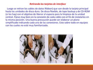 Retirando las tarjetas de interface
Luego se retiran los cables de datos Ribbon) que van desde la tarjeta principal
hasta las unidades de disco duro. De disco flexible, de tape backup y de CD-ROM
(si los hay) con el objetivo de liberar el espacio para la limpieza de la unidad
central. Fíjese muy bien en la conexión de cada cable con el fin de instalarlos en
la misma posición. Una buena precaución puede ser elaborar un plano
simplificado indicando cada una de las conexiones. Esto sobre todo en equipos
con los cuales no esté muy familiarizado.
 