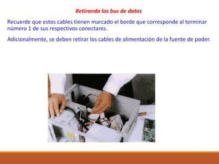 Retirando los bus de datos
Recuerde que estos cables tienen marcado el borde que corresponde al terminar
número 1 de sus respectivos conectares.
Adicionalmente, se deben retirar los cables de alimentación de la fuente de poder.
 