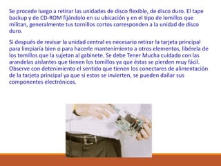 Se procede luego a retirar las unidades de disco flexible, de disco duro. El tape
backup y de CD-ROM fijándolo en su ubicación y en el tipo de lomillos que
militan, generalmente tus tornillos cortos corresponden a la unidad de disco
duro.
Si después de revisar la unidad central es necesario retirar la tarjeta principal
para limpiaría bien o para hacerle mantenimiento a otros elementos, libérela de
los tomillos que la sujetan al gabinete. Se debe Tener Mucha cuidado con las
arandelas aislantes que tienen los tomillos ya que éstas se pierden muy fácil.
Observe con detenimiento el sentido que tienen los conectares de alimentación
de la tarjeta principal ya que si estos se invierten, se pueden dañar sus
componentes electrónicos.
 
