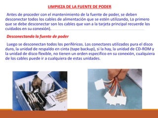 LIMPIEZA DE LA FUENTE DE PODER
Antes de proceder con el mantenimiento de la fuente de poder, se deben
desconectar todos los cables de alimentación que se estén utilizando, Lo primero
que se debe desconectar son los cables que van a la tarjeta principal recuerde los
cuidados en su conexión).
Desconectando la fuente de poder
Luego se desconectan todos los periféricos. Los conectares utilizados pura el disco
duro, la unidad de respaldo en cinta (tape backup), si la hay, la unidad de CD-ROM y
la unidad de disco flexible, no tienen un orden especifico en su conexión, cualquiera
de los cables puede ir a cualquiera de estas unidades.
 