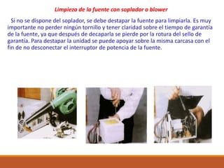 Limpieza de la fuente con soplador o blower
Si no se dispone del soplador, se debe destapar la fuente para limpiarla. Es muy
importante no perder ningún tornillo y tener claridad sobre el tiempo de garantía
de la fuente, ya que después de decaparla se pierde por la rotura del sello de
garantía. Para destapar la unidad se puede apoyar sobre la misma carcasa con el
fin de no desconectar el interruptor de potencia de la fuente.
 