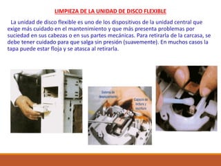 LIMPIEZA DE LA UNIDAD DE DISCO FLEXIBLE
La unidad de disco flexible es uno de los dispositivos de la unidad central que
exige más cuidado en el mantenimiento y que más presenta problemas por
suciedad en sus cabezas o en sus partes mecánicas. Para retirarla de la carcasa, se
debe tener cuidado para que salga sin presión (suavemente). En muchos casos la
tapa puede estar floja y se atasca al retirarla.
 