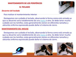 MANTENIMIENTO DE LOS PERIFÉRICOS
EL TECLADO
Desarme del teclado
Para realizar el mantenimiento interior.
Destapamos con cuidado el teclado, observando la forma como está armado ya
que su desarme varía notablemente de una marca a otra. Se debe tener mucho
cuidado con los lomillos; estos generalmente vienen en diferentes tamaños y
ubicarlos enferma equivocada puede dañar el sistema de cierre.
MANTENIMIENTO DEL MOUSE
Destapamos con cuidado el teclado, observando la forma como está armado ya
que su desarme varía notablemente de una marca a otra. Se debe tener mucho
cuidado con los lomillos; estos generalmente vienen en diferentes tamaños y
ubicarlos enferma equivocada puede dañar el sistema de cierre.
 